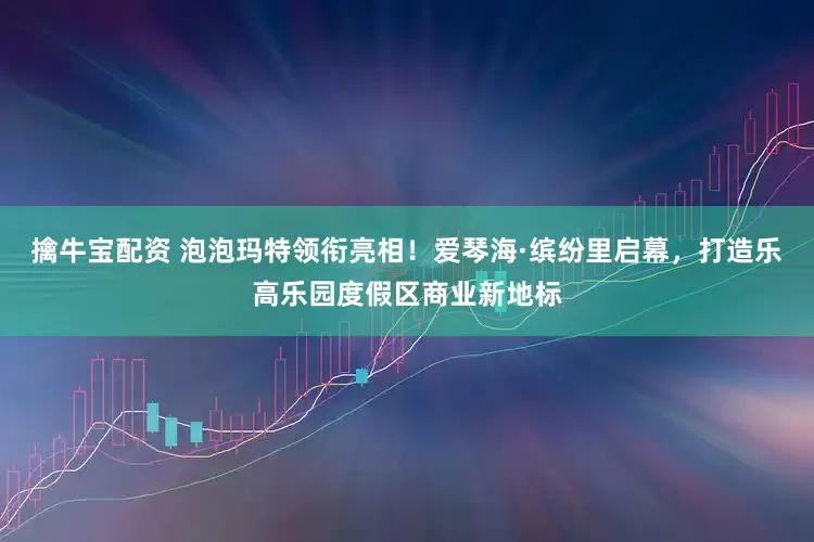 擒牛宝配资 泡泡玛特领衔亮相！爱琴海·缤纷里启幕，打造乐高乐园度假区商业新地标