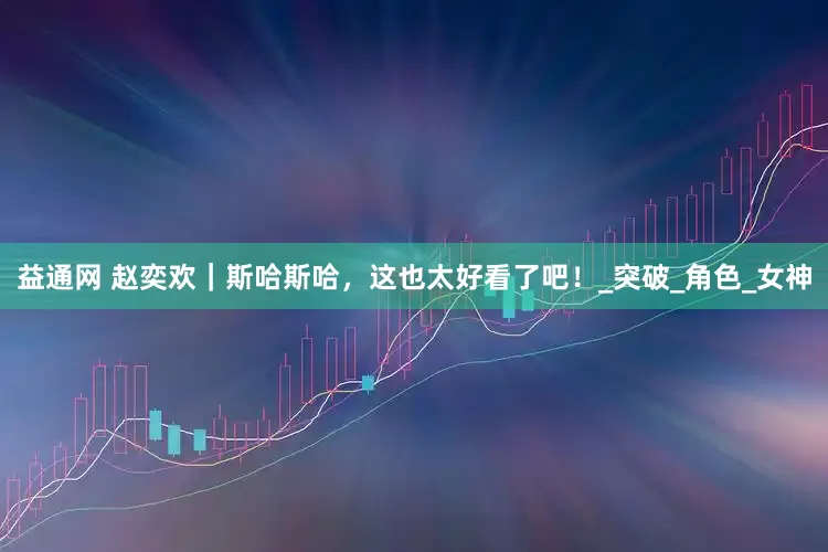 益通网 赵奕欢｜斯哈斯哈，这也太好看了吧！_突破_角色_女神
