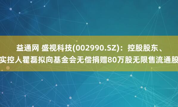 益通网 盛视科技(002990.SZ)：控股股东、实控人瞿磊拟向基金会无偿捐赠80万股无限售流通股