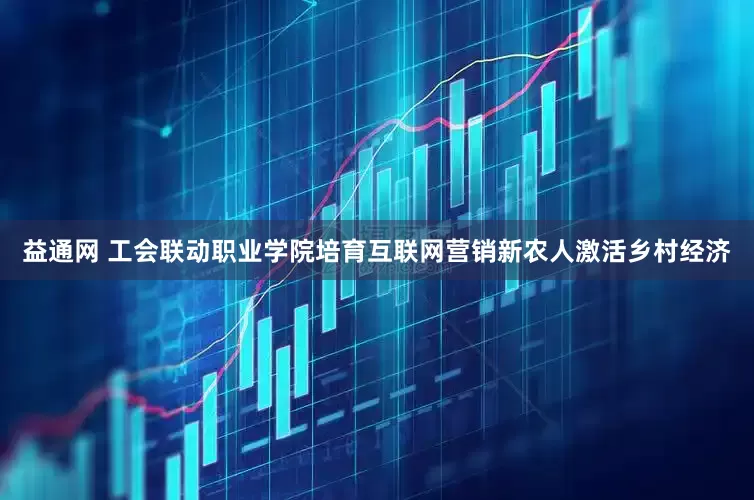 益通网 工会联动职业学院培育互联网营销新农人激活乡村经济