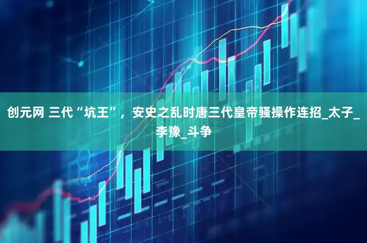 创元网 三代“坑王”，安史之乱时唐三代皇帝骚操作连招_太子_李豫_斗争