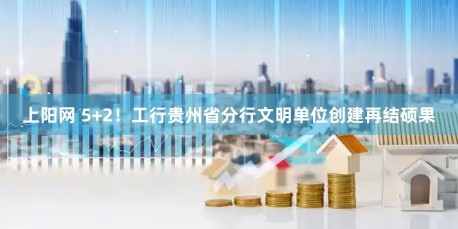上阳网 5+2！工行贵州省分行文明单位创建再结硕果