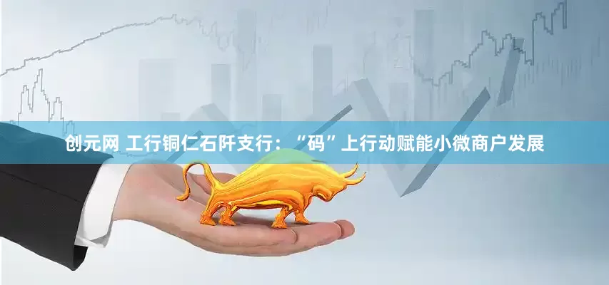 创元网 工行铜仁石阡支行：“码”上行动赋能小微商户发展