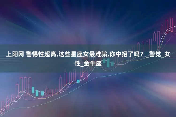 上阳网 警惕性超高,这些星座女最难骗,你中招了吗？_警觉_女性_金牛座