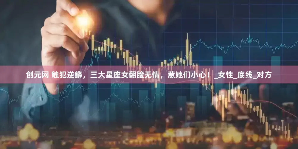 创元网 触犯逆鳞，三大星座女翻脸无情，惹她们小心！_女性_底线_对方