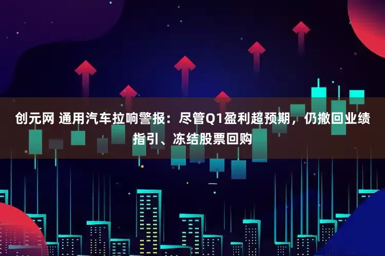 创元网 通用汽车拉响警报：尽管Q1盈利超预期，仍撤回业绩指引、冻结股票回购