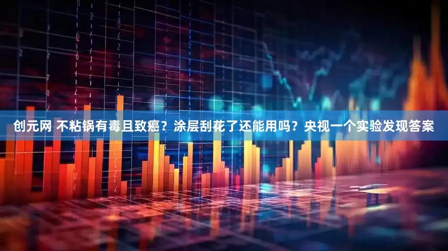 创元网 不粘锅有毒且致癌？涂层刮花了还能用吗？央视一个实验发现答案