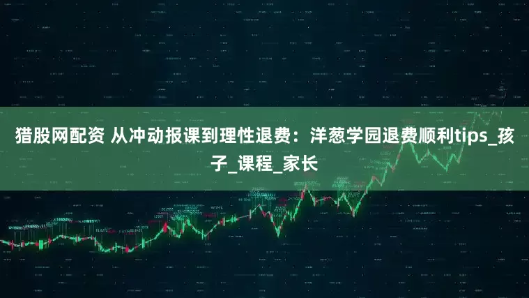 猎股网配资 从冲动报课到理性退费：洋葱学园退费顺利tips_孩子_课程_家长