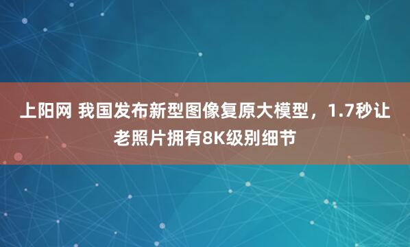 上阳网 我国发布新型图像复原大模型，1.7秒让老照片拥有8K级别细节