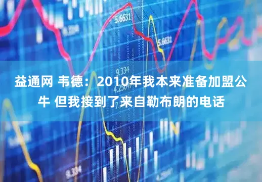 益通网 韦德：2010年我本来准备加盟公牛 但我接到了来自勒布朗的电话