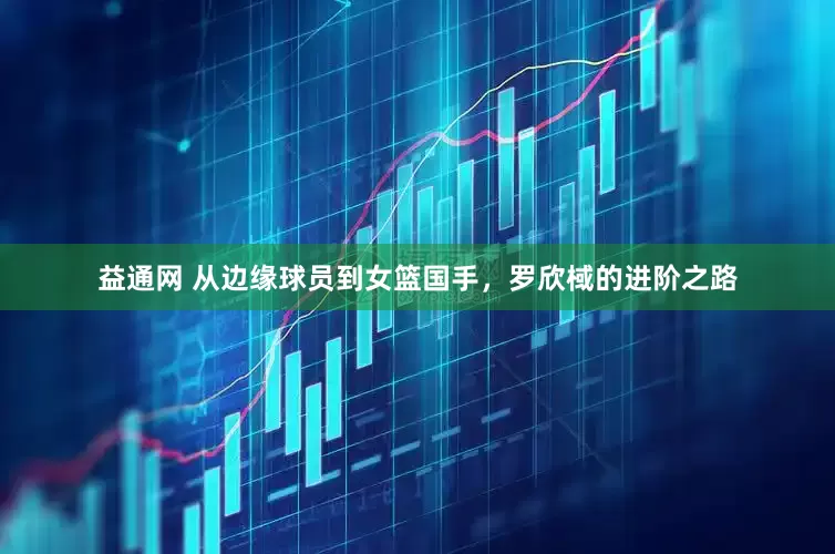 益通网 从边缘球员到女篮国手，罗欣棫的进阶之路