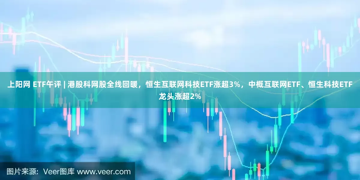 上阳网 ETF午评 | 港股科网股全线回暖，恒生互联网科技ETF涨超3%，中概互联网ETF、恒生科技ETF龙头涨超2%