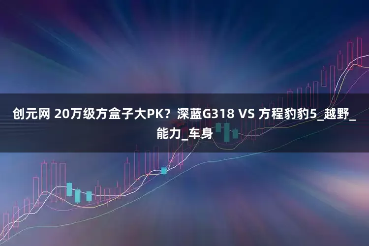 创元网 20万级方盒子大PK？深蓝G318 VS 方程豹豹5_越野_能力_车身