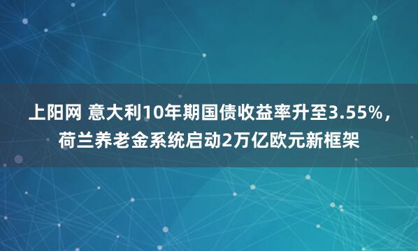 上阳网 意大利10年期国债收益率升至3.55%,荷兰养老金系统启动2万亿欧元新框架