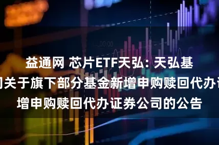 益通网 芯片ETF天弘: 天弘基金管理有限公司关于旗下部分基金新增申购赎回代办证券公司的公告