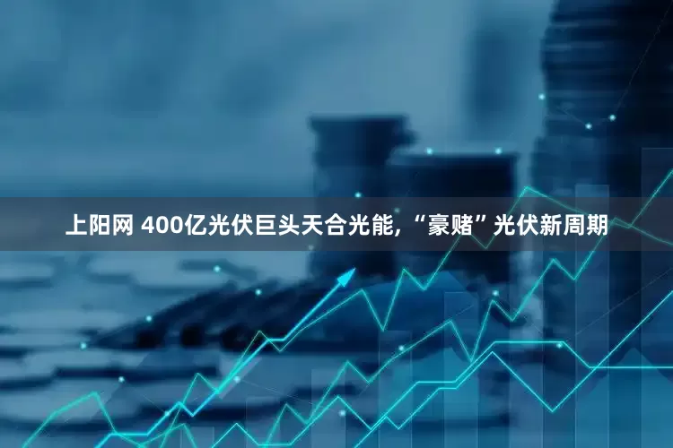 上阳网 400亿光伏巨头天合光能, “豪赌”光伏新周期