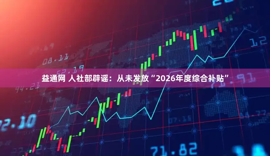 益通网 人社部辟谣：从未发放“2026年度综合补贴”